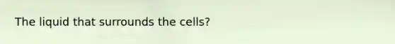 The liquid that surrounds the cells?