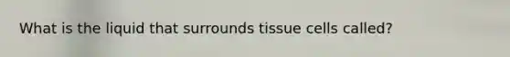 What is the liquid that surrounds tissue cells called?