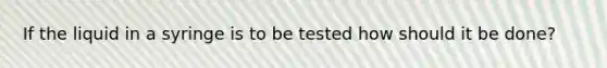 If the liquid in a syringe is to be tested how should it be done?