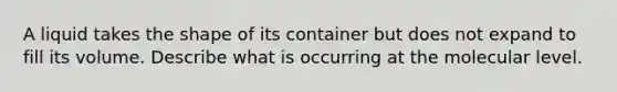 A liquid takes the shape of its container but does not expand to fill its volume. Describe what is occurring at the molecular level.