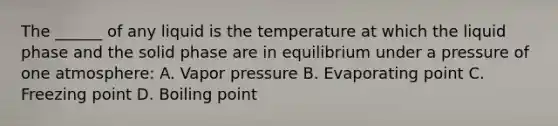 The ______ of any liquid is the temperature at which the liquid phase and the solid phase are in equilibrium under a pressure of one atmosphere: A. Vapor pressure B. Evaporating point C. Freezing point D. Boiling point