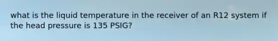 what is the liquid temperature in the receiver of an R12 system if the head pressure is 135 PSIG?