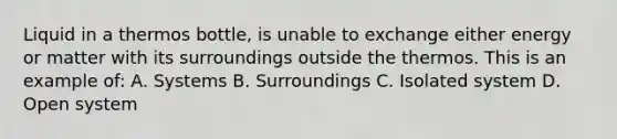 Liquid in a thermos bottle, is unable to exchange either energy or matter with its surroundings outside the thermos. This is an example of: A. Systems B. Surroundings C. Isolated system D. Open system