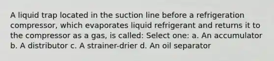 A liquid trap located in the suction line before a refrigeration compressor, which evaporates liquid refrigerant and returns it to the compressor as a gas, is called: Select one: a. An accumulator b. A distributor c. A strainer-drier d. An oil separator