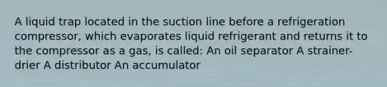 A liquid trap located in the suction line before a refrigeration compressor, which evaporates liquid refrigerant and returns it to the compressor as a gas, is called: An oil separator A strainer-drier A distributor An accumulator