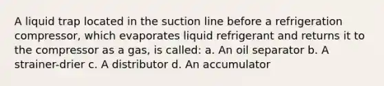 A liquid trap located in the suction line before a refrigeration compressor, which evaporates liquid refrigerant and returns it to the compressor as a gas, is called: a. An oil separator b. A strainer-drier c. A distributor d. An accumulator