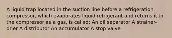 A liquid trap located in the suction line before a refrigeration compressor, which evaporates liquid refrigerant and returns it to the compressor as a gas, is called: An oil separator A strainer-drier A distributor An accumulator A stop valve