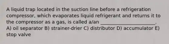 A liquid trap located in the suction line before a refrigeration compressor, which evaporates liquid refrigerant and returns it to the compressor as a gas, is called a/an _______________________. A) oil separator B) strainer-drier C) distributor D) accumulator E) stop valve