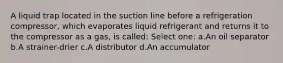 A liquid trap located in the suction line before a refrigeration compressor, which evaporates liquid refrigerant and returns it to the compressor as a gas, is called: Select one: a.An oil separator b.A strainer-drier c.A distributor d.An accumulator