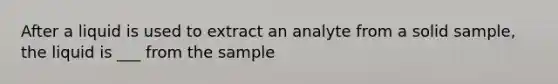 After a liquid is used to extract an analyte from a solid sample, the liquid is ___ from the sample