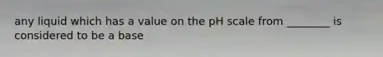 any liquid which has a value on the pH scale from ________ is considered to be a base