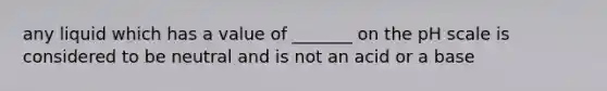 any liquid which has a value of _______ on <a href='https://www.questionai.com/knowledge/k8xXx430Zt-the-ph-scale' class='anchor-knowledge'>the ph scale</a> is considered to be neutral and is not an acid or a base