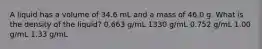 A liquid has a volume of 34.6 mL and a mass of 46.0 g. What is the density of the liquid? 0.663 g/mL 1330 g/mL 0.752 g/mL 1.00 g/mL 1.33 g/mL