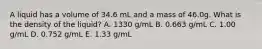 A liquid has a volume of 34.6 mL and a mass of 46.0g. What is the density of the liquid? A. 1330 g/mL B. 0.663 g/mL C. 1.00 g/mL D. 0.752 g/mL E. 1.33 g/mL