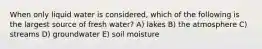 When only liquid water is considered, which of the following is the largest source of fresh water? A) lakes B) the atmosphere C) streams D) groundwater E) soil moisture