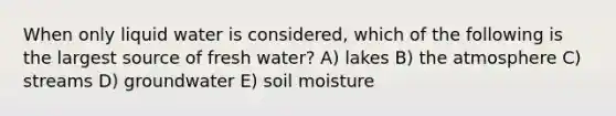 When only liquid water is considered, which of the following is the largest source of fresh water? A) lakes B) the atmosphere C) streams D) groundwater E) soil moisture