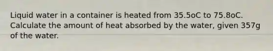 Liquid water in a container is heated from 35.5oC to 75.8oC. Calculate the amount of heat absorbed by the water, given 357g of the water.