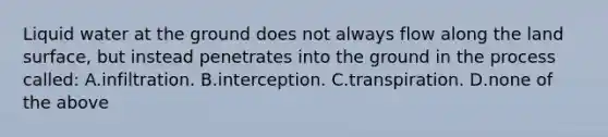 Liquid water at the ground does not always flow along the land surface, but instead penetrates into the ground in the process called: A.infiltration. B.interception. C.transpiration. D.none of the above