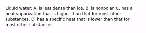 Liquid water: A. is less dense than ice. B. is nonpolar. C. has a heat vaporization that is higher than that for most other substances. D. has a specific heat that is lower than that for most other substances.