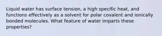 Liquid water has surface tension, a high specific heat, and functions effectively as a solvent for polar covalent and ionically bonded molecules. What feature of water imparts these properties?