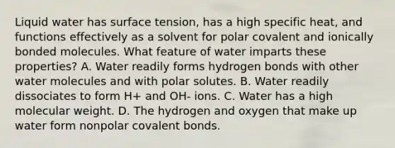 Liquid water has surface tension, has a high specific heat, and functions effectively as a solvent for polar covalent and ionically bonded molecules. What feature of water imparts these properties? A. Water readily forms hydrogen bonds with other water molecules and with polar solutes. B. Water readily dissociates to form H+ and OH- ions. C. Water has a high molecular weight. D. The hydrogen and oxygen that make up water form nonpolar covalent bonds.