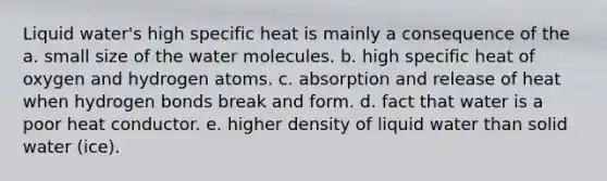 Liquid water's high specific heat is mainly a consequence of the a. small size of the water molecules. b. high specific heat of oxygen and hydrogen atoms. c. absorption and release of heat when hydrogen bonds break and form. d. fact that water is a poor heat conductor. e. higher density of liquid water than solid water (ice).