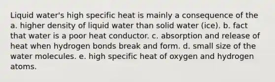 Liquid water's high specific heat is mainly a consequence of the a. higher density of liquid water than solid water (ice). b. fact that water is a poor heat conductor. c. absorption and release of heat when hydrogen bonds break and form. d. small size of the water molecules. e. high specific heat of oxygen and hydrogen atoms.