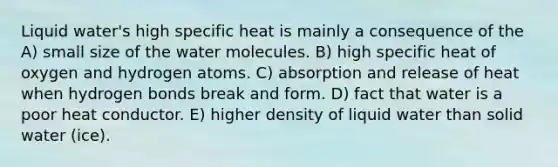 Liquid water's high specific heat is mainly a consequence of the A) small size of the water molecules. B) high specific heat of oxygen and hydrogen atoms. C) absorption and release of heat when hydrogen bonds break and form. D) fact that water is a poor heat conductor. E) higher density of liquid water than solid water (ice).