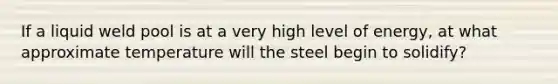 If a liquid weld pool is at a very high level of energy, at what approximate temperature will the steel begin to solidify?