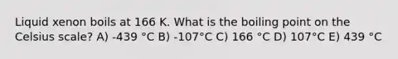 Liquid xenon boils at 166 K. What is the boiling point on the Celsius scale? A) -439 °C B) -107°C C) 166 °C D) 107°C E) 439 °C