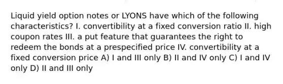 Liquid yield option notes or LYONS have which of the following characteristics? I. convertibility at a fixed conversion ratio II. high coupon rates III. a put feature that guarantees the right to redeem the bonds at a prespecified price IV. convertibility at a fixed conversion price A) I and III only B) II and IV only C) I and IV only D) II and III only