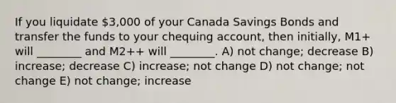 If you liquidate 3,000 of your Canada Savings Bonds and transfer the funds to your chequing account, then initially, M1+ will ________ and M2++ will ________. A) not change; decrease B) increase; decrease C) increase; not change D) not change; not change E) not change; increase