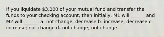 If you liquidate 3,000 of your mutual fund and transfer the funds to your checking account, then initially, M1 will ______ and M2 will ______. a- not change; decrease b- increase; decrease c- increase; not change d- not change; not change