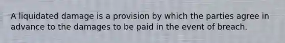 A liquidated damage is a provision by which the parties agree in advance to the damages to be paid in the event of breach.