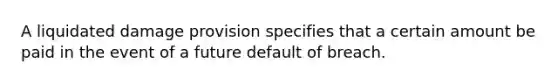 A liquidated damage provision specifies that a certain amount be paid in the event of a future default of breach.