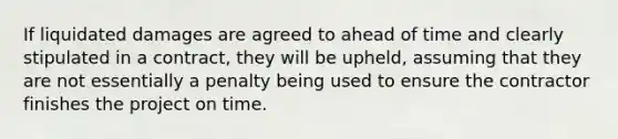 If liquidated damages are agreed to ahead of time and clearly stipulated in a contract, they will be upheld, assuming that they are not essentially a penalty being used to ensure the contractor finishes the project on time.