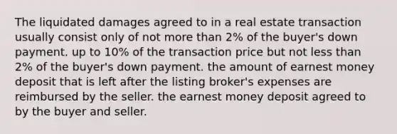 The liquidated damages agreed to in a real estate transaction usually consist only of not more than 2% of the buyer's down payment. up to 10% of the transaction price but not less than 2% of the buyer's down payment. the amount of earnest money deposit that is left after the listing broker's expenses are reimbursed by the seller. the earnest money deposit agreed to by the buyer and seller.