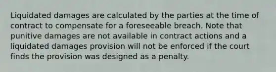 Liquidated damages are calculated by the parties at the time of contract to compensate for a foreseeable breach. Note that punitive damages are not available in contract actions and a liquidated damages provision will not be enforced if the court finds the provision was designed as a penalty.