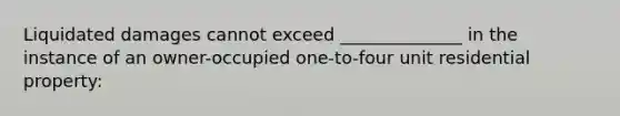 Liquidated damages cannot exceed ______________ in the instance of an owner-occupied one-to-four unit residential property: