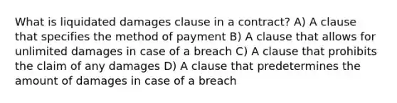 What is liquidated damages clause in a contract? A) A clause that specifies the method of payment B) A clause that allows for unlimited damages in case of a breach C) A clause that prohibits the claim of any damages D) A clause that predetermines the amount of damages in case of a breach