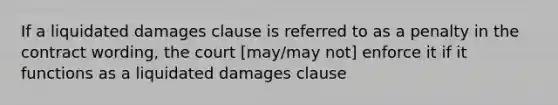 If a liquidated damages clause is referred to as a penalty in the contract wording, the court [may/may not] enforce it if it functions as a liquidated damages clause