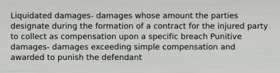 Liquidated damages- damages whose amount the parties designate during the formation of a contract for the injured party to collect as compensation upon a specific breach Punitive damages- damages exceeding simple compensation and awarded to punish the defendant