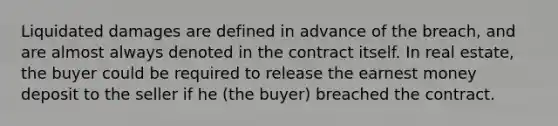 Liquidated damages are defined in advance of the breach, and are almost always denoted in the contract itself. In real estate, the buyer could be required to release the earnest money deposit to the seller if he (the buyer) breached the contract.