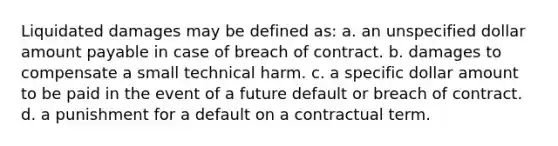 Liquidated damages may be defined as: a. an unspecified dollar amount payable in case of breach of contract. b. damages to compensate a small technical harm. c. a specific dollar amount to be paid in the event of a future default or breach of contract. d. a punishment for a default on a contractual term.