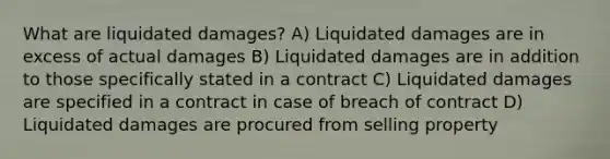 What are liquidated damages? A) Liquidated damages are in excess of actual damages B) Liquidated damages are in addition to those specifically stated in a contract C) Liquidated damages are specified in a contract in case of breach of contract D) Liquidated damages are procured from selling property