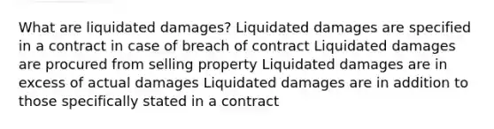 What are liquidated damages? Liquidated damages are specified in a contract in case of breach of contract Liquidated damages are procured from selling property Liquidated damages are in excess of actual damages Liquidated damages are in addition to those specifically stated in a contract