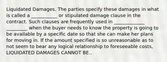 Liquidated Damages. The parties specify these damages in what is called a ___________ or stipulated damage clause in the contract. Such clauses are frequently used in _____________ _________ when the buyer needs to know the property is going to be available by a specific date so that she can make her plans for moving in. If the amount specified is so unreasonable as to not seem to bear any logical relationship to foreseeable costs, LIQUIDATED DAMAGES CANNOT BE..