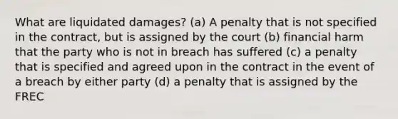 What are liquidated damages? (a) A penalty that is not specified in the contract, but is assigned by the court (b) financial harm that the party who is not in breach has suffered (c) a penalty that is specified and agreed upon in the contract in the event of a breach by either party (d) a penalty that is assigned by the FREC