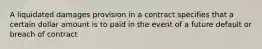 A liquidated damages provision in a contract specifies that a certain dollar amount is to paid in the event of a future default or breach of contract