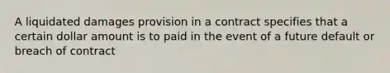 A liquidated damages provision in a contract specifies that a certain dollar amount is to paid in the event of a future default or breach of contract